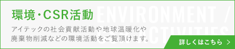 バナー：環境・CSR活動 アイテックの社会貢献活動や地球温暖化や廃棄物削減などの環境活動をご覧頂けます。